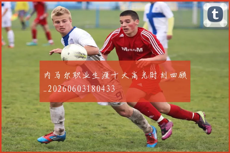 内马尔职业生涯十大高光时刻回顾_20260603180433