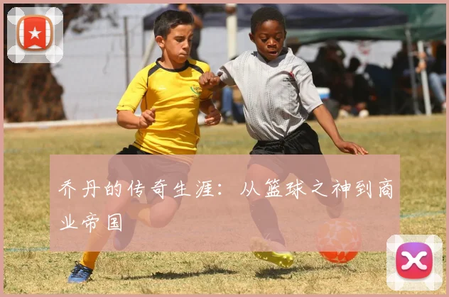 乔丹的传奇生涯：从篮球之神到商业帝国