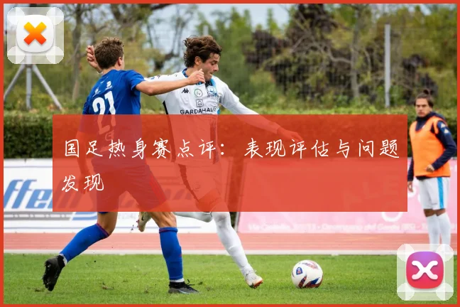 国足热身赛点评：表现评估与问题发现