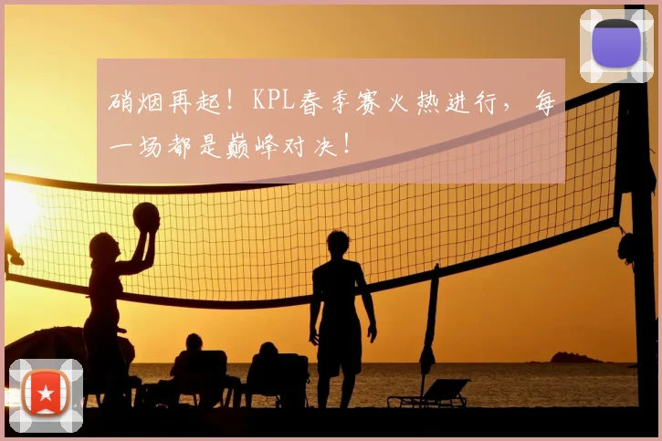 硝烟再起!KPL春季赛火热进行,每一场都是巅峰对决!
