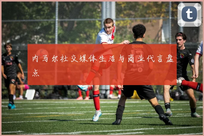 内马尔社交媒体生活与商业代言盘点