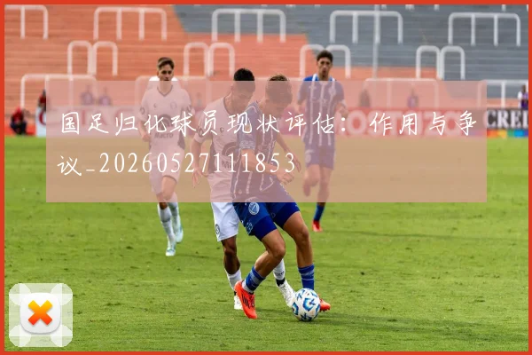 国足归化球员现状评估：作用与争议_20260527111853