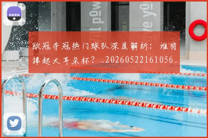 欧冠夺冠热门球队深度解析:谁将捧起大耳朵杯?_20260522161056_20260609224738